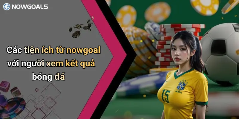 Các tiện ích từ nowgoal với người xem kết quả bóng đá