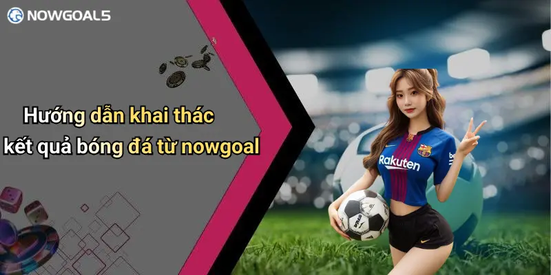 Hướng dẫn khai thác kết quả bóng đá từ nowgoal