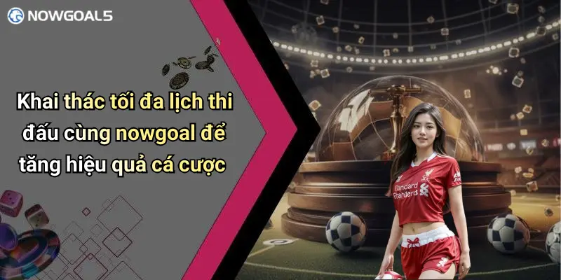 Khai thác tối đa lịch thi đấu cùng nowgoal để tăng hiệu quả cá cược