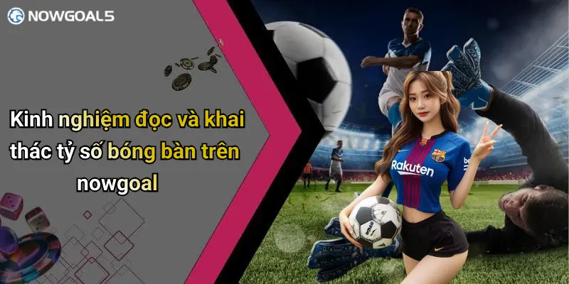 Kinh nghiệm đọc và khai thác tỷ số bóng bàn trên nowgoal
