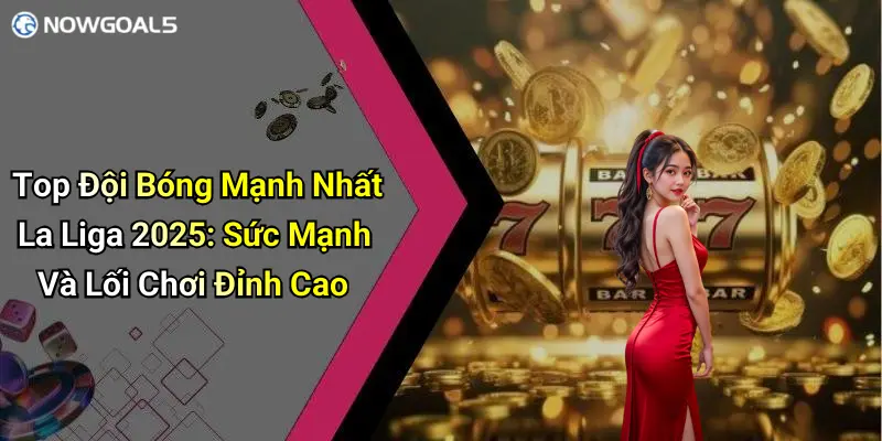 Top Đội Bóng Mạnh Nhất La Liga 2025: Sức Mạnh Và Lối Chơi Đỉnh Cao